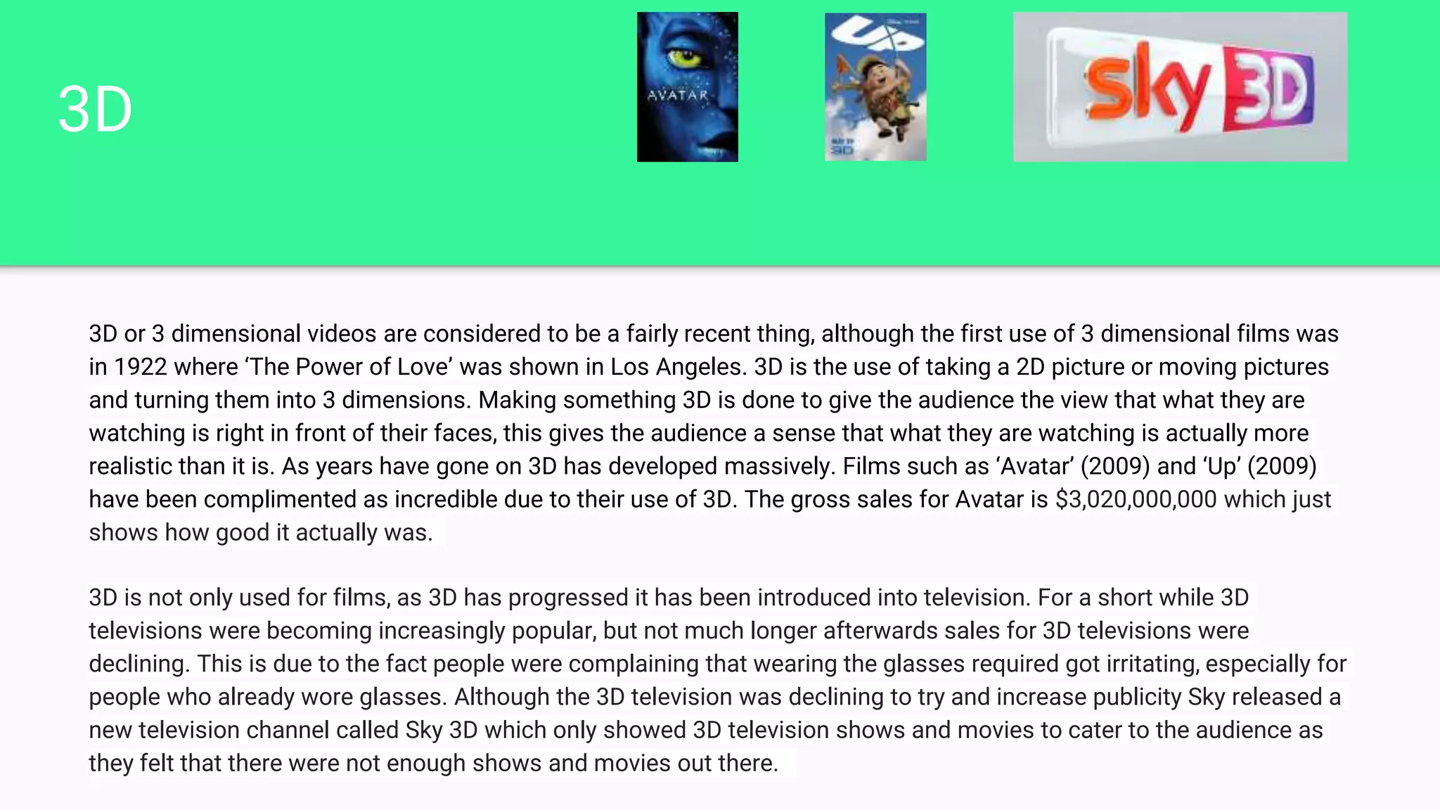 3D
3D or 3 dimensional videos are considered to be a fairly recent thing, although the first use of 3 dimensional films was
in 1922 where ‘The Power of Love’ was shown in Los Angeles. 3D is the use of taking a 2D picture or moving pictures
and turning them into 3 dimensions. Making something 3D is done to give the audience the view that what they are
watching is right in front of their faces, this gives the audience a sense that what they are watching is actually more
realistic than it is. As years have gone on 3D has developed massively. Films such as ‘Avatar’ (2009) and ‘Up’ (2009)
have been complimented as incredible due to their use of 3D. The gross sales for Avatar is $3,020,000,000 which just
shows how good it actually was.
3D is not only used for films, as 3D has progressed it has been introduced into television. For a short while 3D
televisions were becoming increasingly popular, but not much longer afterwards sales for 3D televisions were
declining. This is due to the fact people were complaining that wearing the glasses required got irritating, especially for
people who already wore glasses. Although the 3D television was declining to try and increase publicity Sky released a
new television channel called Sky 3D which only showed 3D television shows and movies to cater to the audience as
they felt that there were not enough shows and movies out there.
 