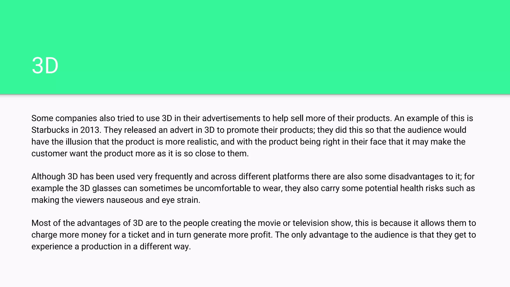 3D
Some companies also tried to use 3D in their advertisements to help sell more of their products. An example of this is
Starbucks in 2013. They released an advert in 3D to promote their products; they did this so that the audience would
have the illusion that the product is more realistic, and with the product being right in their face that it may make the
customer want the product more as it is so close to them.
Although 3D has been used very frequently and across different platforms there are also some disadvantages to it; for
example the 3D glasses can sometimes be uncomfortable to wear, they also carry some potential health risks such as
making the viewers nauseous and eye strain.
Most of the advantages of 3D are to the people creating the movie or television show, this is because it allows them to
charge more money for a ticket and in turn generate more profit. The only advantage to the audience is that they get to
experience a production in a different way.
 