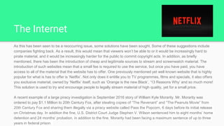 The Internet
As this has been seen to be a reoccurring issue, some solutions have been sought. Some of these suggestions include
companies fighting back. As a result, this would mean that viewers won’t be able to or it would be increasingly hard to
pirate material, and it would be increasingly harder for the public to commit copyright acts. In addition, as briefly
mentioned, there has been the introduction of cheap and legitimate sources to stream and screenwatch material. The
introduction of such websites mean that a small fee is required to use the service, but once you have paid, you have
access to all of the material that the website has to offer. One previously mentioned yet well known website that is highly
popular for what is has to offer is ‘Netflix’. Not only does it entitle you to TV programmes, films and specials, it also offers
you exclusive material, owned by ‘Netflix’ itself, such as ‘Orange is the new Black’, ‘13 Reasons Why’ and so much more!
This solution is used to try and encourage people to legally stream material of high quality, yet for a small price.
A recent example of a large piracy investigation is September 2016 story of William Kyle Morarity. Mr. Morarity was
ordered to pay $1.1 Million to 20th Century Fox, after stealing copies of “The Revenant” and “The Peanuts Movie” from
20th Century Fox and sharing them illegally via a piracy website called Pass the Popcorn, 6 days before its initial release
on Christmas day. In addition the fine, U.S. District Court Judge Stephen V. Wilson sentenced him to eight months’ home
detention and 24 months’ probation, in addition to the fine. Morarity had been facing a maximum sentence of up to three
years in federal prison.
 