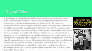 Digital Video
A digital video is a form of media that has been turned from a record, into a hard
drive. They are a representation of moving visual images in the form of encoded
digital data. In contrast, analogue videos are those whereby the media is a
representation of a moving image via analogue signals. Analogue videos were used in
the 1950’s, where media would be recorded on 35mm film reel. The media recorded
on the film reel would be edited together to create smooth cuts between shots, and in
the long run, create a visual project. Analogue videos were used until Digital videos
were introduced. The development in media equipment and technology enabled the
change from analogue to digital videos to arise. Some television producers in modern
day still take preference of using a 35mm physical strip to create their intended media
but the majority of producers prefer to digitalize it. Dissimilarly 40% of the film
industry, may still choose to create films in such a way (via analogue). To our
knowledge, the first film to be digitally recorded and released was ‘Star Wars’, soon
followed by ‘Citizen Kane’
 