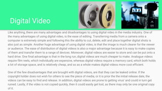 Digital Video
Like anything, there are many advantages and disadvantages to using digital video in the media industry. One of
the many advantages of using digital video, is the ease of editing. Transferring media from a camera onto a
computer is extremely simple and following this the ability to cut, delete, edit and place together digital shots is
also just as simple. Another huge advantage of using digital video, is that the image is much clearer for the viewer
or audience. The ease of distribution of digital videos is also a major advantage because it is easy to make copies
of them and transfer them to a range of devices. Moreover, digital videos are easier to store and can be put onto a
hard drive. One final advantage is that in the long run, digital videos are much cheaper to make. Analogue videos
require film reels, which individually are expensive, whereas digital videos require a memory card, which both holds
a lot of storage space, and is relatively cheap, and so as a whole makes digital videos more cost efficient.
One of the few disadvantages that are brought with digital videos, are that they can be leaked online. If the
copyright holder does not wish for others to see the piece of media, or it is prior the the initial release date, the
videos can be easy to find and release. In addition, digital videos are prone to getting virus’ and could in turn get
ruined. Lastly, if the video is not copied quickly, then it could easily get lost, as there may only be one original copy
of it.
 