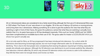 3D
3D or 3 dimensional videos are considered to be a fairly recent thing, although the first use of 3 dimensional films was
in 1922 where ‘The Power of Love’ was shown in Los Angeles. 3D is the use of taking a 2D picture or moving pictures
and turning them into 3 dimensions. Making something 3D is done to give the audience the view that what they are
watching is right in front of their faces, this gives the audience a sense that what they are watching is actually more
realistic than it is. As years have gone on 3D has developed massively. Films such as ‘Avatar’ (2009) and ‘Up’ (2009)
have been complimented as incredible due to their use of 3D. The gross sales for Avatar is $3,020,000,000 which just
shows how good it actually was.
3D is not only used for films, as 3D has progressed it has been introduced into television. For a short while 3D
televisions were becoming increasingly popular, but not much longer afterwards sales for 3D televisions were
declining. This is due to the fact people were complaining that wearing the glasses required got irritating, especially for
people who already wore glasses. Although the 3D television was declining to try and increase publicity Sky released a
new television channel called Sky 3D which only showed 3D television shows and movies to cater to the audience as
they felt that there were not enough shows and movies out there.
 