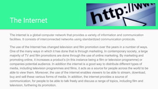 The Internet
The internet is a global computer network that provides a variety of information and communication
facilities. It consists of interconnected networks using standardized communication protocols.
The use of the Internet has changed television and film promotion over the years in a number of ways.
One of the many ways in which it has done that is through marketing. In contemporary society, a large
majority of TV and film promotions are done through the use of online marketing. By marketing and
promoting online, it increases a product’s (in this instance being a film or television programme) or
companies potential audience. In addition the internet is a good way to distribute different types of
media, including television programmes and films, it acts as a source for people across the world to be
able to view them. Moreover, the use of the internet enables viewers to be able to stream, download,
buy and sell these various forms of media. In addition, the internet provides a source of
communication, for people to be able to talk freely and discuss a range of topics, including film and
television, furthering its promotion.
 