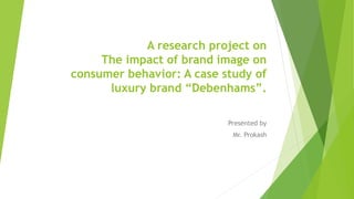 A research project on
The impact of brand image on
consumer behavior: A case study of
luxury brand “Debenhams”.
Presented by
Mr. Prokash
 