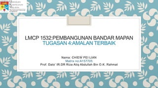 LMCP 1532:PEMBANGUNAN BANDAR MAPAN
TUGASAN 4:AMALAN TERBAIK
Nama: CHIEW PEI LIAN
Matrix no:A157705
Prof. Dato’ IR.DR Riza Atiq Abdullah Bin O.K. Rahmat
 