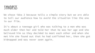 synopsis
We chose idea 2 because tells a simple story but we are able
to tell our audience how to avoid the situation like the one
in our film.
It's about a teenage girl who was talking to a man who was
much older then her and told her that he was her age and she
believed him so they decided to meet each other and when she
met him she found out that he had catfished her, then she got
kidnapped and was never seen again.
 
