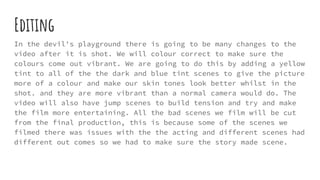 Editing
In the devil's playground there is going to be many changes to the
video after it is shot. We will colour correct to make sure the
colours come out vibrant. We are going to do this by adding a yellow
tint to all of the the dark and blue tint scenes to give the picture
more of a colour and make our skin tones look better whilst in the
shot. and they are more vibrant than a normal camera would do. The
video will also have jump scenes to build tension and try and make
the film more entertaining. All the bad scenes we film will be cut
from the final production, this is because some of the scenes we
filmed there was issues with the the acting and different scenes had
different out comes so we had to make sure the story made scene.
 