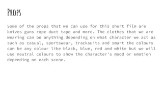 Props
Some of the props that we can use for this short film are
knives guns rope duct tape and more. The clothes that we are
wearing can be anything depending on what character we act as
such as casual, sportswear, tracksuits and smart the colours
can be any colour like black, blue, red and white but we will
use neutral colours to show the character's mood or emotion
depending on each scene.
 