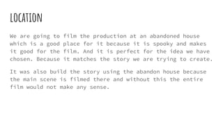 location
We are going to film the production at an abandoned house
which is a good place for it because it is spooky and makes
it good for the film. And it is perfect for the idea we have
chosen. Because it matches the story we are trying to create.
It was also build the story using the abandon house because
the main scene is filmed there and without this the entire
film would not make any sense.
 