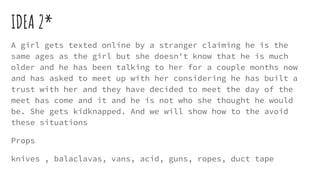 IDEA 2*
A girl gets texted online by a stranger claiming he is the
same ages as the girl but she doesn't know that he is much
older and he has been talking to her for a couple months now
and has asked to meet up with her considering he has built a
trust with her and they have decided to meet the day of the
meet has come and it and he is not who she thought he would
be. She gets kidknapped. And we will show how to the avoid
these situations
Props
knives , balaclavas, vans, acid, guns, ropes, duct tape
 