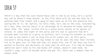 IDEA 3?
There’s a boy that has just moved house and is new to an area, he's a quiet
boy and he doesn't know anyone. In the film there will be one day that he is
walking home from school and a gang of boys walk up to him the question him,
asking who he is. He replies, he tells them, he's new to the area. Considering
he's new, they realise there is an advantage to it because he knows nothing
about them. the ‘gang’ invites him to a house party nearby so he agrees to
attend. It comes the night of the party and his mum is question how he's
already been invited to a party so quickly, he's trying his hardest to avoid
his mum so she doesn't ask to drop him so he rushes out. At this party
everyone's doing drugs and the boy knows no one he sees the ones that invited
him so he goes over to them and they all greet him, one of the boys ask him if
wanted to heroine and obviously to seem cool he said yes, 2’2s now he become
addictive won't talk to his mum bunks off school, doesn't come home. He
couldn't stop, until he became worse and got ill, there was a moment that he
almost died
 