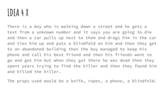 IDEA 4 X
There is a boy who is walking down a street and he gets a
text from a unknown number and it says you are going to die
and then a car pulls up next to them and drags him in the car
and ties him up and puts a blindfold on him and then they get
to an abandoned building then the boy managed to keep his
phone and call his best friend and then his friends went to
go and get him but when they got there he was dead then they
spent years trying to find the killer and then they found him
and killed the killer.
The props used would be a knife, ropes, a phone, a blindfold.
 