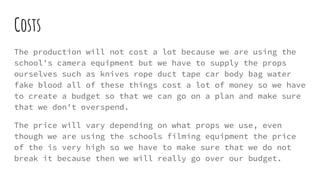 Costs
The production will not cost a lot because we are using the
school's camera equipment but we have to supply the props
ourselves such as knives rope duct tape car body bag water
fake blood all of these things cost a lot of money so we have
to create a budget so that we can go on a plan and make sure
that we don't overspend.
The price will vary depending on what props we use, even
though we are using the schools filming equipment the price
of the is very high so we have to make sure that we do not
break it because then we will really go over our budget.
 
