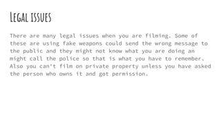Legal issues
There are many legal issues when you are filming. Some of
these are using fake weapons could send the wrong message to
the public and they might not know what you are doing an
might call the police so that is what you have to remember.
Also you can't film on private property unless you have asked
the person who owns it and got permission.
 