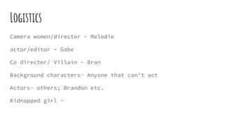 Logistics
Camera women/director - Melodie
actor/editor - Gabe
Co director/ Villain - Bran
Background characters- Anyone that can't act
Actors- others; Brandon etc.
Kidnapped girl -
 