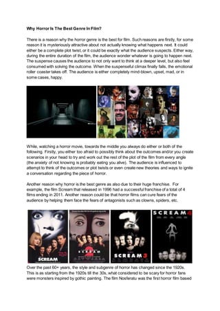 Why Horror Is The Best Genre In Film?
There is a reason why the horror genre is the best for film. Such reasons are firstly, for some
reason it is mysteriously attractive about not actually knowing what happens next. It could
either be a complete plot twist, or it could be exactly what the audience suspects. Either way,
during the entire duration of the film, the audience wonder whatever is going to happen next.
The suspense causes the audience to not only want to think at a deeper level, but also feel
consumed with solving the outcome. When the suspenseful climax finally falls, the emotional
roller coaster takes off. The audience is either completely mind-blown, upset, mad, or in
some cases, happy.
While, watching a horror movie, towards the middle you always do either or both of the
following. Firstly, you either too afraid to possibly think about the outcomes and/or you create
scenarios in your head to try and work out the rest of the plot of the film from every angle
(the anxiety of not knowing is probably eating you alive). The audience is influenced to
attempt to think of the outcomes or plot twists or even create new theories and ways to ignite
a conversation regarding the piece of horror.
Another reason why horror is the best genre as also due to their huge franchise. For
example, the film Scream that released in 1996 had a successful franchise of a total of 4
films ending in 2011. Another reason could be that horror films can cure fears of the
audience by helping them face the fears of antagonists such as clowns, spiders, etc.
Over the past 60+ years, the style and subgenre of horror has changed since the 1920s.
This is as starting from the 1920s till the 30s, what considered to be scary for horror fans
were monsters inspired by gothic painting. The film Nosferatu was the first horror film based
 