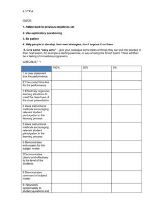 4.3 TASK


GUIDE:

1. Relate back to previous objectives set

2. Use exploratory questioning

3. Be patient

4. Help people to develop their own strategies, don’t impose it on them

 5. Give some “easy wins” – give your colleague some ideas of things they can put into practice in
their next lesson, for example a starting exercise, or way of using the Smart board. There will then
be a feeling of immediate progression.

CHECKLIST 1

                          100%                    50%                       0%

1.A clear statement
that the performance

2.The correct time line
for the performance

3 Effectively organizes
learning situations to
meet the objectives of
the class presentation

4 Uses instructional
methods encouraging
relevant student
participation in the
learning process

5 Uses instructional
methods encouraging
relevant student
participation in the
learning process

6 Demonstrates
enthusiasm for the
subject matter

7Communicates
clearly and effectively
to the level of the
students.


8 Demonstrates
command of subject
matter.

9. Responds
appropriately to
student questions and
 