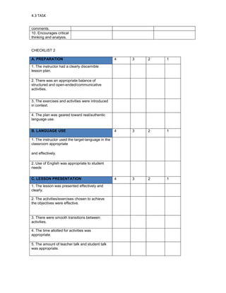 4.3 TASK


comments.
10. Encourages critical
thinking and analysis.


CHECKLIST 2

A. PREPARATION                                      4   3   2   1
1. The instructor had a clearly discernible
lesson plan.

2. There was an appropriate balance of
structured and open-ended/communicative
activities.


3. The exercises and activities were introduced
in context.

4. The plan was geared toward real/authentic
language use.


B. LANGUAGE USE                                     4   3   2   1

1. The instructor used the target-language in the
classroom appropriate

and effectively.

2. Use of English was appropriate to student
needs


C. LESSON PRESENTATION                              4   3   2   1
1. The lesson was presented effectively and
clearly.

2. The activities/exercises chosen to achieve
the objectives were effective.


3. There were smooth transitions between
activities.

4. The time allotted for activities was
appropriate.

5. The amount of teacher talk and student talk
was appropriate.
 