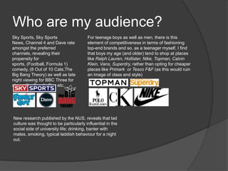 Who are my audience?
Sky Sports, Sky Sports
News, Channel 4 and Dave rate
amongst the preferred
channels, revealing their
propensity for
sports, (Football, Formula 1)
comedy, (8 Out of 10 Cats,The
Big Bang Theory) as well as late
night viewing for BBC Three for
shows like Family Guy etc.
For teenage boys as well as men, there is this
element of competitiveness in terms of fashioning
top-end brands and so, as a teenager myself, I find
that boys my age (and older) tend to shop at places
like Ralph Lauren, Hollister, Nike, Topman, Calvin
Klein, Vans, Superdry, rather than opting for cheaper
places like Primark or Tesco F&F (as this would ruin
an image of class and style)
New research published by the NUS, reveals that lad
culture was thought to be particularly influential in the
social side of university life; drinking, banter with
mates, smoking, typical laddish behaviour for a night
out.