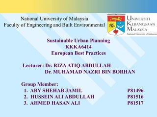 Sustainable Urban Planning
KKKA6414
European Best Practices
Lecturer: Dr. RIZA ATIQ ABDULLAH
Dr. MUHAMAD NAZRI BIN BORHAN
Group Member:
1. ARY SHEHAB JAMIL P81496
2. HUSSEIN ALI ABDULLAH P81516
3. AHMED HASAN ALI P81517
National University of Malaysia
Faculty of Engineering and Built Environmental
 