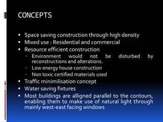 CONCEPTS
 Space saving construction through high density
 Mixed use : Residential and commercial
 Resource efficient construction
 Environment would not be disturbed by
reconstructions and alterations.
 Low energy house construction
 Non toxic certified materials used
 Traffic minimilisation concept
 Water saving fixtures
 Most buildings are alligned parallel to the contours,
enabling them to make use of natural light through
mainly west-east facing windows
 