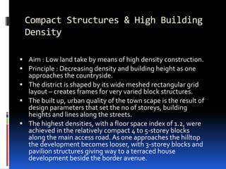 Compact Structures & High Building
Density
 Aim : Low land take by means of high density construction.
 Principle : Decreasing density and building height as one
approaches the countryside.
 The district is shaped by its wide meshed rectangular grid
layout – creates frames for very varied block structures.
 The built up, urban quality of the town scape is the result of
design parameters that set the no of storeys, building
heights and lines along the streets.
 The highest densities, with a floor space index of 1.2, were
achieved in the relatively compact 4 to 5-storey blocks
along the main access road. As one approaches the hilltop
the development becomes looser, with 3-storey blocks and
pavilion structures giving way to a terraced house
development beside the border avenue.
 