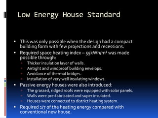 Low Energy House Standard
 This was only possible when the design had a compact
building form with few projections and recessions.
 Required space heating index – 55kWh/m² was made
possible through:
 Thicker insulation layer of walls.
 Airtight and windproof building envelops.
 Avoidance of thermal bridges.
 Installation of very well insulating windows.
 Passive energy houses were also introduced:
 The grassed, ridged roofs were equipped with solar panels.
 Walls were pre-fabricated and super insulated.
 Houses were connected to district heating system.
 Required 1/7 of the heating energy compared with
conventional new house.
 