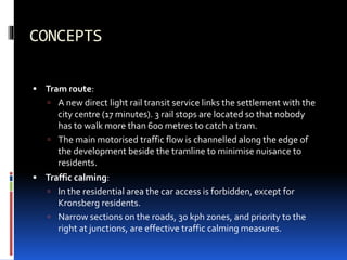 CONCEPTS
 Tram route:
 A new direct light rail transit service links the settlement with the
city centre (17 minutes). 3 rail stops are located so that nobody
has to walk more than 600 metres to catch a tram.
 The main motorised traffic flow is channelled along the edge of
the development beside the tramline to minimise nuisance to
residents.
 Traffic calming:
 In the residential area the car access is forbidden, except for
Kronsberg residents.
 Narrow sections on the roads, 30 kph zones, and priority to the
right at junctions, are effective traffic calming measures.
 