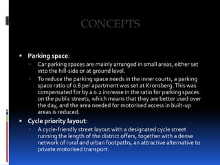  Parking space:
 Car parking spaces are mainly arranged in small areas, either set
into the hill-side or at ground level.
 To reduce the parking space needs in the inner courts, a parking
space ratio of 0.8 per apartment was set at Kronsberg.This was
compensated for by a 0.2 increase in the ratio for parking spaces
on the public streets, which means that they are better used over
the day, and the area needed for motorised access in built-up
areas is reduced.
 Cycle priority layout:
 A cycle-friendly street layout with a designated cycle street
running the length of the district offers, together with a dense
network of rural and urban footpaths, an attractive alternative to
private motorised transport.
 