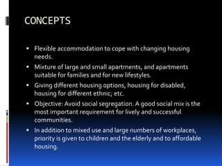 CONCEPTS
 Flexible accommodation to cope with changing housing
needs.
 Mixture of large and small apartments, and apartments
suitable for families and for new lifestyles.
 Giving different housing options, housing for disabled,
housing for different ethnic; etc.
 Objective: Avoid social segregation. A good social mix is the
most important requirement for lively and successful
communities.
 In addition to mixed use and large numbers of workplaces,
priority is given to children and the elderly and to affordable
housing.
 