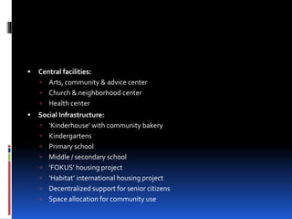  Central facilities:
 Arts, community & advice center
 Church & neighborhood center
 Health center
 Social Infrastructure:
 ‘Kinderhouse’ with community bakery
 Kindergartens
 Primary school
 Middle / secondary school
 ‘FOKUS’ housing project
 ‘Habitat’ international housing project
 Decentralized support for senior citizens
 Space allocation for community use
 