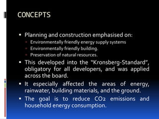 CONCEPTS
 Planning and construction emphasised on:
 Environmentally friendly energy supply systems
 Environmentally friendly building.
 Preservation of natural resources.
 This developed into the “Kronsberg-Standard”,
obligatory for all developers, and was applied
across the board.
 It especially affected the areas of energy,
rainwater, building materials, and the ground.
 The goal is to reduce CO2 emissions and
household energy consumption.
 
