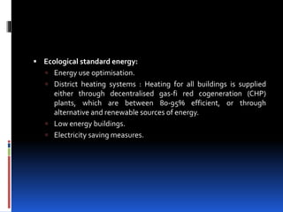  Ecological standard energy:
 Energy use optimisation.
 District heating systems : Heating for all buildings is supplied
either through decentralised gas-fi red cogeneration (CHP)
plants, which are between 80-95% efficient, or through
alternative and renewable sources of energy.
 Low energy buildings.
 Electricity saving measures.
 