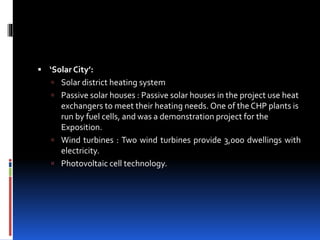  ‘Solar City’:
 Solar district heating system
 Passive solar houses : Passive solar houses in the project use heat
exchangers to meet their heating needs. One of the CHP plants is
run by fuel cells, and was a demonstration project for the
Exposition.
 Wind turbines : Two wind turbines provide 3,000 dwellings with
electricity.
 Photovoltaic cell technology.
 