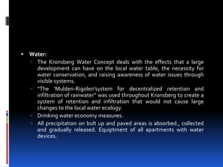  Water:
 The Kronsberg Water Concept deals with the effects that a large
development can have on the local water table, the necessity for
water conservation, and raising awareness of water issues through
visible systems.
 “The ‘Mulden-Rigolen’system for decentralized retention and
infiltration of rainwater” was used throughout Kronsberg to create a
system of retention and infiltration that would not cause large
changes to the local water ecology.
 Drinking water economy measures.
 All precipitation on bult up and paved areas is absorbed., collected
and gradually released. Equiptment of all apartments with water
devices.
 