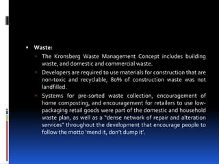  Waste:
 The Kronsberg Waste Management Concept includes building
waste, and domestic and commercial waste.
 Developers are required to use materials for construction that are
non-toxic and recyclable, 80% of construction waste was not
landfilled.
 Systems for pre-sorted waste collection, encouragement of
home composting, and encouragement for retailers to use low-
packaging retail goods were part of the domestic and household
waste plan, as well as a “dense network of repair and alteration
services” throughout the development that encourage people to
follow the motto ‘mend it, don’t dump it’.
 