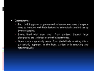  Open spaces:
 Each building plan complemented to have open space; the space
need to meet up with high design and ecological standard set up
by municipality.
 Street lined with trees and front gardens. Several large
playground are laid out close to the apartments.
 Open space is generally deived from the hillside location; this is
particularly apparent in the front garden with terracing and
retaining walls.
 