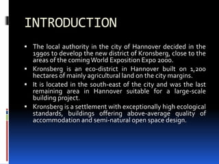 INTRODUCTION
 The local authority in the city of Hannover decided in the
1990s to develop the new district of Kronsberg, close to the
areas of the comingWorld Exposition Expo 2000.
 Kronsberg is an eco-district in Hannover built on 1,200
hectares of mainly agricultural land on the city margins.
 It is located in the south-east of the city and was the last
remaining area in Hannover suitable for a large-scale
building project.
 Kronsberg is a settlement with exceptionally high ecological
standards, buildings offering above-average quality of
accommodation and semi-natural open space design.
 