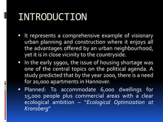 INTRODUCTION
 It represents a comprehensive example of visionary
urban planning and construction where it enjoys all
the advantages offered by an urban neighbourhood,
yet it is in close vicinity to the countryside.
 In the early 1990s, the issue of housing shortage was
one of the central topics on the political agenda. A
study predicted that by the year 2000, there is a need
for 20,000 apartments in Hannover.
 Planned: To accommodate 6,000 dwellings for
15,000 people plus commercial areas with a clear
ecological ambition – “Ecological Optimization at
Kronsberg”
 