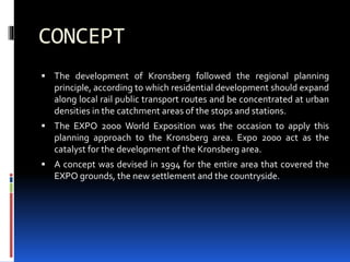 CONCEPT
 The development of Kronsberg followed the regional planning
principle, according to which residential development should expand
along local rail public transport routes and be concentrated at urban
densities in the catchment areas of the stops and stations.
 The EXPO 2000 World Exposition was the occasion to apply this
planning approach to the Kronsberg area. Expo 2000 act as the
catalyst for the development of the Kronsberg area.
 A concept was devised in 1994 for the entire area that covered the
EXPO grounds, the new settlement and the countryside.
 