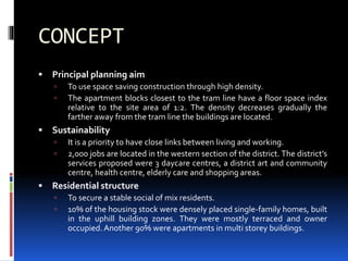 CONCEPT
 Principal planning aim
 To use space saving construction through high density.
 The apartment blocks closest to the tram line have a floor space index
relative to the site area of 1:2. The density decreases gradually the
farther away from the tram line the buildings are located.
 Sustainability
 It is a priority to have close links between living and working.
 2,000 jobs are located in the western section of the district. The district’s
services proposed were 3 daycare centres, a district art and community
centre, health centre, elderly care and shopping areas.
 Residential structure
 To secure a stable social of mix residents.
 10% of the housing stock were densely placed single-family homes, built
in the uphill building zones. They were mostly terraced and owner
occupied.Another 90% were apartments in multi storey buildings.
 