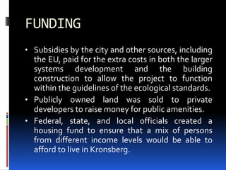FUNDING
• Subsidies by the city and other sources, including
the EU, paid for the extra costs in both the larger
systems development and the building
construction to allow the project to function
within the guidelines of the ecological standards.
• Publicly owned land was sold to private
developers to raise money for public amenities.
• Federal, state, and local officials created a
housing fund to ensure that a mix of persons
from different income levels would be able to
afford to live in Kronsberg.
 