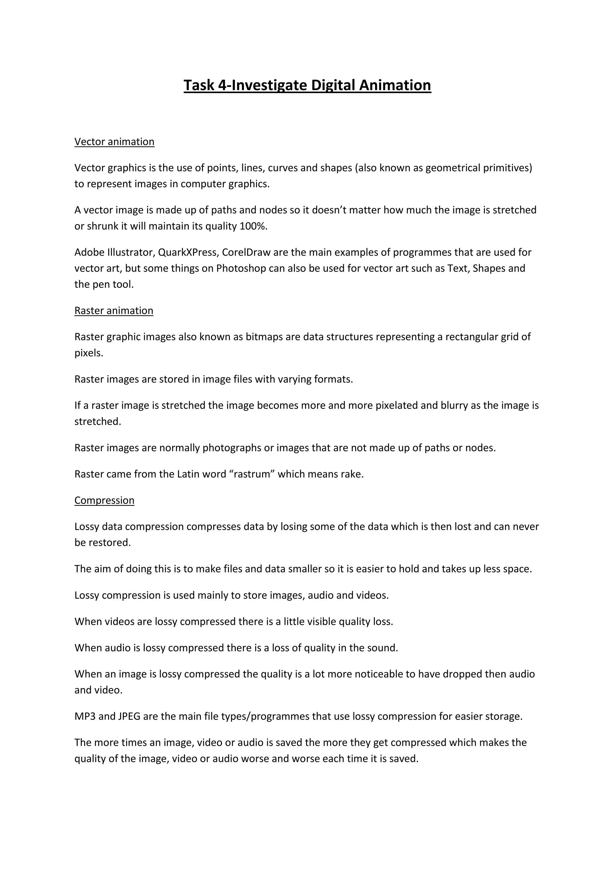 Task 4-Investigate Digital Animation


Vector animation

Vector graphics is the use of points, lines, curves and shapes (also known as geometrical primitives)
to represent images in computer graphics.

A vector image is made up of paths and nodes so it doesn’t matter how much the image is stretched
or shrunk it will maintain its quality 100%.

Adobe Illustrator, QuarkXPress, CorelDraw are the main examples of programmes that are used for
vector art, but some things on Photoshop can also be used for vector art such as Text, Shapes and
the pen tool.

Raster animation

Raster graphic images also known as bitmaps are data structures representing a rectangular grid of
pixels.

Raster images are stored in image files with varying formats.

If a raster image is stretched the image becomes more and more pixelated and blurry as the image is
stretched.

Raster images are normally photographs or images that are not made up of paths or nodes.

Raster came from the Latin word “rastrum” which means rake.

Compression

Lossy data compression compresses data by losing some of the data which is then lost and can never
be restored.

The aim of doing this is to make files and data smaller so it is easier to hold and takes up less space.

Lossy compression is used mainly to store images, audio and videos.

When videos are lossy compressed there is a little visible quality loss.

When audio is lossy compressed there is a loss of quality in the sound.

When an image is lossy compressed the quality is a lot more noticeable to have dropped then audio
and video.

MP3 and JPEG are the main file types/programmes that use lossy compression for easier storage.

The more times an image, video or audio is saved the more they get compressed which makes the
quality of the image, video or audio worse and worse each time it is saved.
 