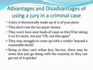 Advantages and Disadvantages of
using a jury in a criminal case
 A Jury is theoretically made up of 12 of your peers
 They don’t cost the tax-payer money
 They won’t have seen loads of cases so they’ll be taking

it on it’s merit, not just “Oh, not this again”
 They may struggle to come up with a verdict ‘beyond a
reasonable doubt’
 Being as they can’t refuse Jury Service, there may be
some that just go along with the majority so they can
get out of it quicker

 