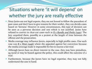 Situations where ‘it will depend’ on
whether the jury are really effective
 Since Juries are not legal experts, they are not bound to follow the precedent of

past cases and don’t have to give reasons for their verdict, they can decide cases
based on ‘fairness’. However in some circumstances, this type of decision can
be seen as a perverse decision and one which is not justified. Juries have
refused to convict in clear-cut cases such as R v Randle and Pottle (1991). The
Jury acquitted them, possibly as a protest at the length of time between the
offence and the prosecution.
 Media coverage may influence Jurors, especially in high profile cases. One such
case was R v West (1996) where she appealed against her conviction because
the media coverage made it impossible for her to receive a fair trial.
 Although Jurors have no direct interest in the case, they may have prejudices,
eg racial or may be biased against the police, this could affect the outcome of a
trial.
 Furthermore, because the Jurors have no legal expertise, they may not fully
understand the case in hand.

 