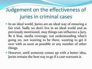 Judgement on the effectiveness of
juries in criminal cases
 In an ideal world, Juries are an ideal way of ensuring a

fair trial. Sadly we don’t live in an ideal world and as
previously mentioned, may things can influence a Jury.
Be it bias, media coverage, not understanding what’s
going on, not wanting to be there, wanting to get it
over with as soon as possible or any number of other
things.
 However, until someone comes up with a better idea,
Juries remain the best way to go if a case warrants it.

 