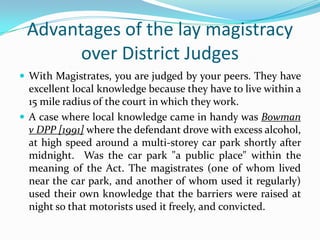 Advantages of the lay magistracy
over District Judges
 With Magistrates, you are judged by your peers. They have

excellent local knowledge because they have to live within a
15 mile radius of the court in which they work.
 A case where local knowledge came in handy was Bowman
v DPP [1991] where the defendant drove with excess alcohol,
at high speed around a multi-storey car park shortly after
midnight. Was the car park "a public place" within the
meaning of the Act. The magistrates (one of whom lived
near the car park, and another of whom used it regularly)
used their own knowledge that the barriers were raised at
night so that motorists used it freely, and convicted.

 