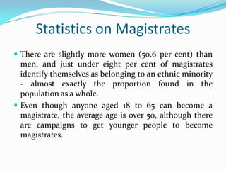 Statistics on Magistrates
 There are slightly more women (50.6 per cent) than

men, and just under eight per cent of magistrates
identify themselves as belonging to an ethnic minority
- almost exactly the proportion found in the
population as a whole.
 Even though anyone aged 18 to 65 can become a
magistrate, the average age is over 50, although there
are campaigns to get younger people to become
magistrates.

 