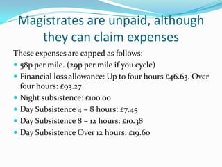 Magistrates are unpaid, although
they can claim expenses
These expenses are capped as follows:
 58p per mile. (29p per mile if you cycle)
 Financial loss allowance: Up to four hours £46.63. Over
four hours: £93.27
 Night subsistence: £100.00
 Day Subsistence 4 – 8 hours: £7.45
 Day Subsistence 8 – 12 hours: £10.38
 Day Subsistence Over 12 hours: £19.60

 