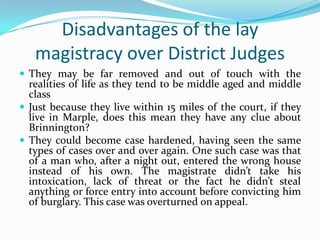 Disadvantages of the lay
magistracy over District Judges
 They may be far removed and out of touch with the

realities of life as they tend to be middle aged and middle
class
 Just because they live within 15 miles of the court, if they
live in Marple, does this mean they have any clue about
Brinnington?
 They could become case hardened, having seen the same
types of cases over and over again. One such case was that
of a man who, after a night out, entered the wrong house
instead of his own. The magistrate didn’t take his
intoxication, lack of threat or the fact he didn’t steal
anything or force entry into account before convicting him
of burglary. This case was overturned on appeal.

 